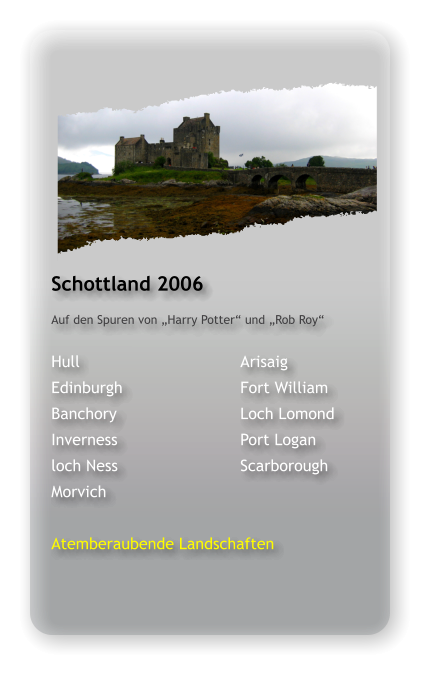 Schottland 2006 Auf den Spuren von „Harry Potter“ und „Rob Roy“  Hull					Arisaig Edinburgh				Fort William Banchory				Loch Lomond Inverness				Port Logan loch Ness				Scarborough Morvich  Atemberaubende Landschaften