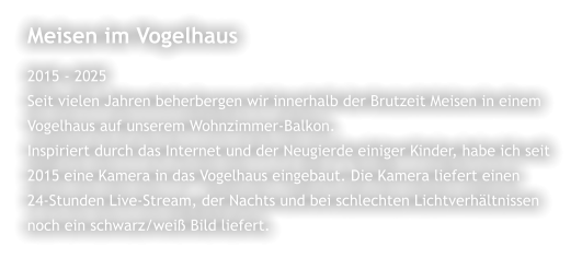 Meisen im Vogelhaus 2015 - 2025 Seit vielen Jahren beherbergen wir innerhalb der Brutzeit Meisen in einem  Vogelhaus auf unserem Wohnzimmer-Balkon.  Inspiriert durch das Internet und der Neugierde einiger Kinder, habe ich seit  2015 eine Kamera in das Vogelhaus eingebaut. Die Kamera liefert einen  24-Stunden Live-Stream, der Nachts und bei schlechten Lichtverhältnissen  noch ein schwarz/weiß Bild liefert.